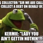 Bill Collector | BILL COLLECTOR:"SIR WE ARE CALLING TO COLLECT A DEBT ON BEHALF OF...."; KERMIE: "LADY YOU AIN'T GETTIN NOTHIN"!! | image tagged in kermit the frog at phone | made w/ Imgflip meme maker