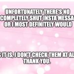 Message to Insta followers about messaging | UNFORTUNATELY THERE'S NO 


WAY TO COMPLETELY SHUT INSTA MESSAGES OFF- 


OR I MOST DEFINITELY WOULD; AS IT IS, I DON'T CHECK THEM AT ALL. 
THANK YOU. | image tagged in soft baby pink pastel background with sparkle bubbles,insta,messaging,don't bother | made w/ Imgflip meme maker