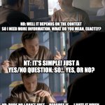 NT vs ND convo | NT: TELL ME, YES OR NO? ND: WELL IT DEPENDS ON THE CONTEXT 
SO I NEED MORE INFORMATION. WHAT DO YOU MEAN, EXACTLY? NT: IT'S SIMPLE! JUST A YES/NO QUESTION. SO... YES, OR NO? ND: DUDE NO I CAN'T JUST. . . BECAUSE IF. . .  I HATE IT WHEN. . .
*SIGH*  UGH FORK IT; ND: YES. WAIT, NO.
AND I HAVE NO CLUE IF THAT'S CORRECT OR NOT | image tagged in jesse wtf are you talking about | made w/ Imgflip meme maker