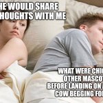 He's probably thinking about girls | I WISH HE WOULD SHARE HIS DEEP THOUGHTS WITH ME; WHAT WERE CHICK FIL-A'S OTHER MASCOT IDEAS BEFORE LANDING ON AN ILLITERATE COW BEGGING FOR HIS LIFE? | image tagged in he's probably thinking about girls | made w/ Imgflip meme maker