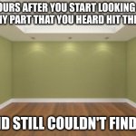 Empty Room | 5 HOURS AFTER YOU START LOOKING FOR ONE TINY PART THAT YOU HEARD HIT THE FLOOR; AND STILL COULDN'T FIND IT | image tagged in empty room | made w/ Imgflip meme maker