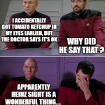 Picard Riker listening to a pun | I ACCIDENTALLY GOT TOMATO KETCHUP IN MY EYES EARLIER, BUT THE DOCTOR SAYS IT'S OK; WHY DID HE SAY THAT ? APPARENTLY HEINZ SIGHT IS A WONDERFUL THING.... | image tagged in picard riker listening to a pun | made w/ Imgflip meme maker