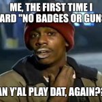 Y'all Got Any More Of That | ME, THE FIRST TIME I HEARD "NO BADGES OR GUNS":; CAN Y'AL PLAY DAT, AGAIN??? | image tagged in memes,y'all got any more of that | made w/ Imgflip meme maker