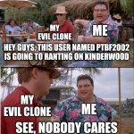 PTBF2002 Rants on Kinderwood Prediction is Nobody Cares | ME; MY EVIL CLONE; HEY GUYS, THIS USER NAMED PTBF2002 IS GOING TO RANTING ON KINDERWOOD; MY EVIL CLONE; ME; SEE, NOBODY CARES | image tagged in memes,see nobody cares,prediction,ptbf2002,meme,preschool show hatebase | made w/ Imgflip meme maker