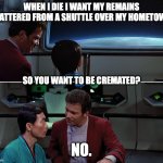 Kirk & Sulu Discuss Death | WHEN I DIE I WANT MY REMAINS SCATTERED FROM A SHUTTLE OVER MY HOMETOWN. SO YOU WANT TO BE CREMATED? NO. | image tagged in kirk sulu search for spock 01 | made w/ Imgflip meme maker