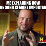 I made a more important song | ME EXPLAINING HOW THE SONG IS MORE IMPORTANT | image tagged in memes,ancient aliens,funny | made w/ Imgflip meme maker