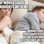 He's probably thinking about girls | I WISH HE WOULD SHARE HIS DEEP THOUGHTS WITH ME; I WONDER HOW LONG YOU COULD DRIVE IN A ROUNDABOUT BEFORE A COP WOULD BE LIKE " HEY, YOU CAN'T DO THAT ANYMORE?" | image tagged in he's probably thinking about girls | made w/ Imgflip meme maker