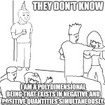 They don't know | THEY DON'T KNOW; I AM A POLYDIMENSIONAL BEING THAT EXISTS IN NEGATIVE AND POSITIVE QUANTITIES SIMULTANEOUSLY. | image tagged in they don't know | made w/ Imgflip meme maker