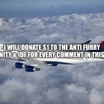 . | I WILL DONATE $1 TO THE ANTI FURRY COMMUNITY & IDF FOR EVERY COMMENT IN THIS POST :D | image tagged in delta boeing 747-400,anti furry,furry,israel,palestine,free palestine | made w/ Imgflip meme maker