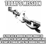 Today's mission | TODAY'S MISSION; IF YOU SEE A BROKEN CHAIN IMAGE IN THE COMMENTS ON ANY MEME (AS SHOWN ABOVE), TRY TO START A CHAIN WITH THE BROKEN CHAIN IMAGE | image tagged in blank white template,chain,today's mission | made w/ Imgflip meme maker