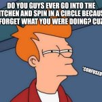 Futurama Fry | DO YOU GUYS EVER GO INTO THE KITCHEN AND SPIN IN A CIRCLE BECAUSE YOU FORGET WHAT YOU WERE DOING? CUZ I DO; *CONFUSED* | image tagged in memes,futurama fry | made w/ Imgflip meme maker