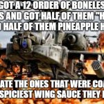 I dare anyone to beat me at that part | I GOT A 12 ORDER OF BONELESS WINGS AND GOT HALF OF THEM "HOT AS F*CK" AND HALF OF THEM PINEAPPLE HABANERO; AND ATE THE ONES THAT WERE COATED WITH THE SPICIEST WING SAUCE THEY HAD THERE | image tagged in so much savagery,memes,twin peaks,spicy,spicy memes,savage memes | made w/ Imgflip meme maker