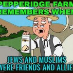 Pepperidge Farm Remembers When; Jews And Muslims Were Friends And Allies | PEPPERIDGE FARM
REMEMBERS WHEN; JEWS AND MUSLIMS WERE FRIENDS AND ALLIES | image tagged in family guy pepperidge farm remembers,the abrahamic god,abrahamic religions,racism,anti-semitism,religion | made w/ Imgflip meme maker