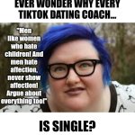 You wouldn't take dating advice from someone who has never dated, but its ok to take dating advice from single narcissists? | EVER WONDER WHY EVERY TIKTOK DATING COACH... "Men like women who hate children! And men hate affection, never show affection! Argue about everything too!"; IS SINGLE? | image tagged in 400 lb blue haired ham planet,dating,men vs women,modern problems,games,tiktok sucks | made w/ Imgflip meme maker