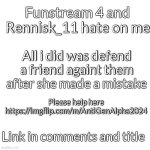 https://imgflip.com/m/AntiGenAlpha2024 | Funstream 4 and Rennisk_11 hate on me; All i did was defend a friend againt them after she made a mistake; Please help here
https://imgflip.com/m/AntiGenAlpha2024; Link in comments and title | image tagged in memes,blank transparent square | made w/ Imgflip meme maker