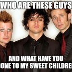 green day | WHO ARE THESE GUYS; AND WHAT HAVE YOU DONE TO MY SWEET CHILDREN | image tagged in green day | made w/ Imgflip meme maker