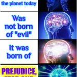 Prejudice, Fear And Ignorance | The greatest "evil" on the planet today; Was not born of "evil"; PREJUDICE, FEAR AND IGNORANCE; It was born of | image tagged in memes,expanding brain,prejudice,fear,ignorance,enlightenment | made w/ Imgflip meme maker