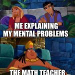 Road to el dorado | ME EXPLAINING MY MENTAL PROBLEMS; THE MATH TEACHER | image tagged in road to el dorado | made w/ Imgflip meme maker