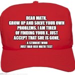 Math, math | DEAR MATH, 
GROW UP AND SOLVE YOUR OWN PROBLEMS. I AM TIRED OF FINDING YOUR X, JUST ACCEPT THAT SHE IS GONE. - A STUDENT WHO JUST HAD HER MATH TEST | image tagged in blank red maga hat | made w/ Imgflip meme maker