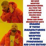 Why Do We Keep Murdering Each Other? | We have weapons manufacturers all over the world so we can continue killing each other in more and more imaginative ways; Imagine if those manufacturers created weapons of mass forgiveness and love instead | image tagged in memes,drake hotline bling,murder,assault weapons,weapons of mass destruction,but why tho | made w/ Imgflip meme maker