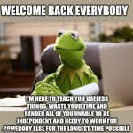 I really hate modern schooling. | WELCOME BACK EVERYBODY; I'M HERE TO TEACH YOU USELESS THINGS, WASTE YOUR TIME AND RENDER ALL OF YOU UNABLE TO BE INDEPENDENT AND NEEDY TO WORK FOR SOMEBODY ELSE FOR THE LONGEST TIME POSSIBLE | image tagged in kermit has business | made w/ Imgflip meme maker