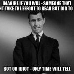 Imagine if you will - Someone with no effort given | IMAGINE IF YOU WILL - SOMEONE THAT DOESNT TAKE THE EFFORT TO READ BUT DID TO REPLY; BOT OR IDIOT - ONLY TIME WILL TELL | image tagged in rod serling twilight zone,rod sterling,bot or idiot,minimal effort | made w/ Imgflip meme maker