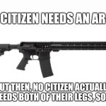 Make of that what you will | NO CITIZEN NEEDS AN AR-15; BUT THEN, NO CITIZEN ACTUALLY NEEDS BOTH OF THEIR LEGS, SO... | image tagged in ar-15 | made w/ Imgflip meme maker