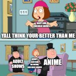 Meg Family Guy Better than me | BABY AND CHILDISH SHOWS; YALL THINK YOUR BETTER THAN ME; DISNEY, CARTOON NETWORK, AND NICK SHOWS; ANIME; ADULT SHOWS | image tagged in meg family guy better than me | made w/ Imgflip meme maker