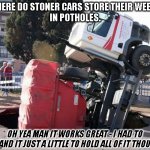 Pot in the Pothole Storage | WHERE DO STONER CARS STORE THEIR WEED?
IN POTHOLES. OH YEA MAN IT WORKS GREAT - I HAD TO EXPAND IT JUST A LITTLE TO HOLD ALL OF IT THOUGH. | image tagged in pot holes,marijuana,dad joike,pot dad joke,weed,pothole | made w/ Imgflip meme maker