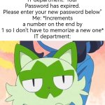 Hehe~ | IT department:"Your Password has expired. Please enter your new password below"
Me: *Increments a number on the end by 1 so I don't have to memorize a new one*
IT department: | image tagged in funny,password | made w/ Imgflip meme maker