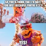 When you're 6 feet tall but still get no bitches: | SO YOU'D THINK THAT I'D DATE YOU JUST BECAUSE YOU'RE 6'3"? YES! | image tagged in princess peach and bowser wedding,no bitches,height,tall,forever alone,false advertising | made w/ Imgflip meme maker