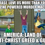 Gun Control Now | PLEASE, LOVE US MORE THAN YOUR MAGAZINE POWERED MURDER MACHINES. AMERICA: LAND OF ANTI-CHRIST GREED & GUNS | image tagged in playground,greed,girls with guns,so sad,gun control,jesus wept | made w/ Imgflip meme maker