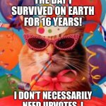 Crazy | TODAY IS THE DAY I SURVIVED ON EARTH FOR 16 YEARS! I DON’T NECESSARILY NEED UPVOTES, I JUST WANNA INFORM Y’ALL. | image tagged in cat celebration | made w/ Imgflip meme maker