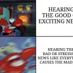 Mr Krabs calm then angry | HEARING THE GOOD OR EXCITING NEWS; HEARING THE BAD OR STRESSFUL NEWS LIKE EVERYTHING CAUSES THE MADNESS | image tagged in mr krabs calm then angry | made w/ Imgflip meme maker