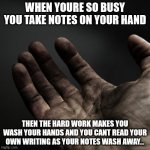 What have I done? | WHEN YOURE SO BUSY YOU TAKE NOTES ON YOUR HAND; THEN THE HARD WORK MAKES YOU WASH YOUR HANDS AND YOU CANT READ YOUR OWN WRITING AS YOUR NOTES WASH AWAY... | image tagged in dirty hands,hard work,dirty | made w/ Imgflip meme maker