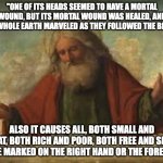 god | "ONE OF ITS HEADS SEEMED TO HAVE A MORTAL WOUND, BUT ITS MORTAL WOUND WAS HEALED, AND THE WHOLE EARTH MARVELED AS THEY FOLLOWED THE BEAST"; ALSO IT CAUSES ALL, BOTH SMALL AND GREAT, BOTH RICH AND POOR, BOTH FREE AND SLAVE, TO BE MARKED ON THE RIGHT HAND OR THE FOREHEAD | image tagged in god | made w/ Imgflip meme maker