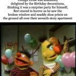 Surprise!!! :D | Though Ernie was absolutely delighted by the Birthday decorations, thinking it was a surprise party for himself, Bert stared in horror as he saw the broken window and muddy shoe prints on the ground all over their seventh story apartment | image tagged in bertstrip birthday,horror,birthday,how,why are you reading this,dear god | made w/ Imgflip meme maker