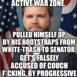 They don't have anything on him, so they repeat the couch lie ad nauseam. Unoriginal, unfunny id*ots say it 5 to 10x a night. | SERVED IN AN ACTIVE WAR ZONE. PULLED HIMSELF UP BY HIS BOOTSTRAPS FROM WHITE-TRASH TO SENATOR. GET'S FALSELY ACCUSED OF COUCH F*CKING, BY PROGRESSIVE PERVERTS AND MORONS. | image tagged in jd vance,media lies,late night,presidential election,memes,funny | made w/ Imgflip meme maker