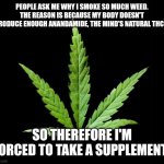 Cannabis/Marijuana leaf | PEOPLE ASK ME WHY I SMOKE SO MUCH WEED. THE REASON IS BECAUSE MY BODY DOESN'T PRODUCE ENOUGH ANANDAMIDE, THE MIND'S NATURAL THC.... SO THEREFORE I'M FORCED TO TAKE A SUPPLEMENT! | image tagged in cannabis/marijuana leaf | made w/ Imgflip meme maker