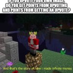 we have found the infinite points glitch boys... | IF YOU UPVOTE YOUR OWN IMAGE, DO YOU GET POINTS FROM UPVOTING AND POINTS FROM GETTING AN UPVOTE? | image tagged in and that's the story of how i made infinite money,memes,imgflip,imgflip points,upvoting | made w/ Imgflip meme maker