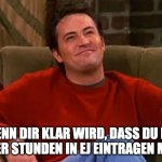 Happy Chandler Bing | WENN DIR KLAR WIRD, DASS DU NIE WIEDER STUNDEN IN EJ EINTRAGEN MUSST | image tagged in happy chandler bing | made w/ Imgflip meme maker