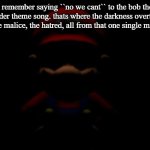 i have become a monster... | i remember saying ``no we cant`` to the bob the builder theme song. thats where the darkness overtook me. the malice, the hatred, all from that one single moment. | image tagged in evil mario stare,dark,funny,fun,relatable | made w/ Imgflip meme maker