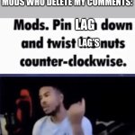 I hate lag | LAG: *MAKES ME DIE*
MODS WHO DELETE MY COMMENTS:; LAG; LAG'S | image tagged in mods pin him down and twist his nuts counter-clockwise,lag,video games,memes | made w/ Imgflip meme maker