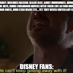 Disney can't keep getting away with this | DISNEY: INCLUDES RACISM, BLACK FACE, ADULT INNUENDOES, DRUGS, ALCOHOL REFS, RUINS CHILDHOOD MOVIES WITH THEIR LIVE ACTION MOVIES BS (EXCEPT THE GOOD ONES), RUIN STAR WARS ETC....YET THEY NEVER SUFFER ANY CONSEQUENCES; DISNEY FANS: | image tagged in he can't keep getting away with it,disney killed star wars,disney | made w/ Imgflip meme maker