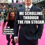 seriously how do they just suddenly appear behind you and manage to be completely undectable? | ME SCROLLING THROUGH THE FUN STREAM; THE TEACHER WHO TELEPORTED 2 FEET BEHIND ME | image tagged in jason momoa henry cavill meme,memes,funny,school,why are you reading the tags | made w/ Imgflip meme maker