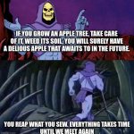 Apple tree | IF YOU GROW AN APPLE TREE, TAKE CARE OF IT, WEED ITS SOIL, YOU WILL SURELY HAVE A DELIOUS APPLE THAT AWAITS TO IN THE FUTURE. YOU REAP WHAT YOU SEW. EVERYTHING TAKES TIME
UNTIL WE MEET AGAIN | image tagged in he man skeleton advices | made w/ Imgflip meme maker