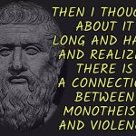 Then I Thought About It Long And Hard And Realized There Is A Connection Between Monotheism And Violence | THEN I THOUGHT
ABOUT IT
LONG AND HARD
AND REALIZED
THERE IS
A CONNECTION
BETWEEN
MONOTHEISM
AND VIOLENCE | image tagged in philosophy blank,philosophy,anti-religion,religion,god religion universe,abrahamic religions | made w/ Imgflip meme maker