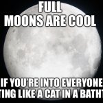 Full moon | FULL MOONS ARE COOL; IF YOU’RE INTO EVERYONE ACTING LIKE A CAT IN A BATHTUB | image tagged in full moon | made w/ Imgflip meme maker