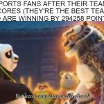 "He scored! The team's winning! DO BETTER!" | SPORTS FANS AFTER THEIR TEAM SCORES (THEY'RE THE BEST TEAM AND ARE WINNING BY 294258 POINTS): | image tagged in you aren't completely useless after all,memes,sports,sports fans,kung fu panda | made w/ Imgflip meme maker