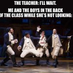 AlRiGht, aLrIgHt thAtS whAt iM tALKin aBoUt!! | THE TEACHER: I’LL WAIT. ME AND THE BOYS IN THE BACK OF THE CLASS WHILE SHE’S NOT LOOKING: | image tagged in hamilton boys | made w/ Imgflip meme maker